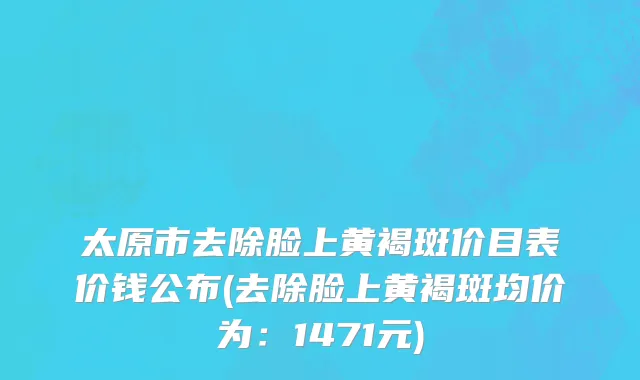 太原市去除脸上黄褐斑价目表价钱公布(去除脸上黄褐斑均价为：1471元)