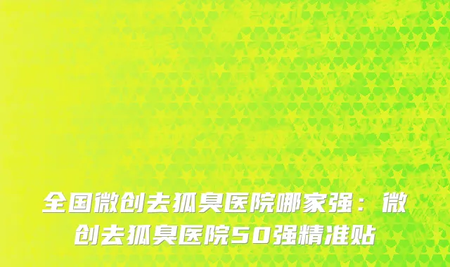 全国微创去狐臭医院哪家强：微创去狐臭医院50强精准贴