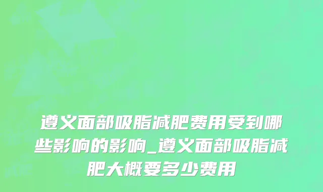 遵义面部吸脂减肥费用受到哪些影响的影响_遵义面部吸脂减肥大概要多少费用