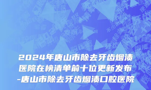 2024年唐山市除去牙齿烟渍医院在榜清单前十位更新发布-唐山市除去牙齿烟渍口腔医院