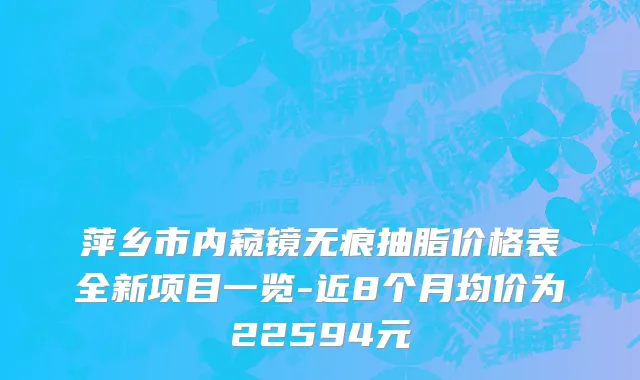 萍乡市内窥镜无痕抽脂价格表全新项目一览-近8个月均价为22594元