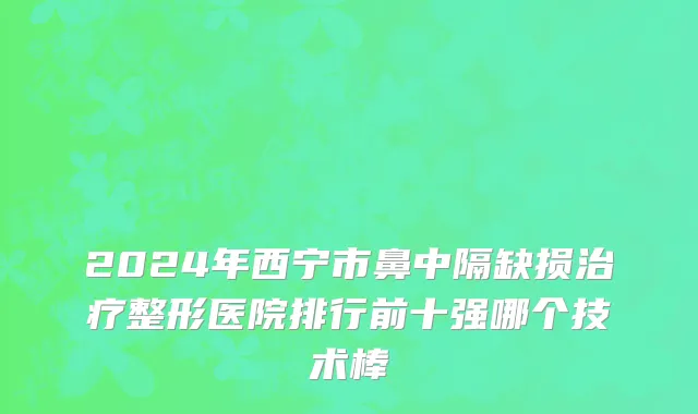 2024年西宁市鼻中隔缺损治疗整形医院排行前十强哪个技术棒