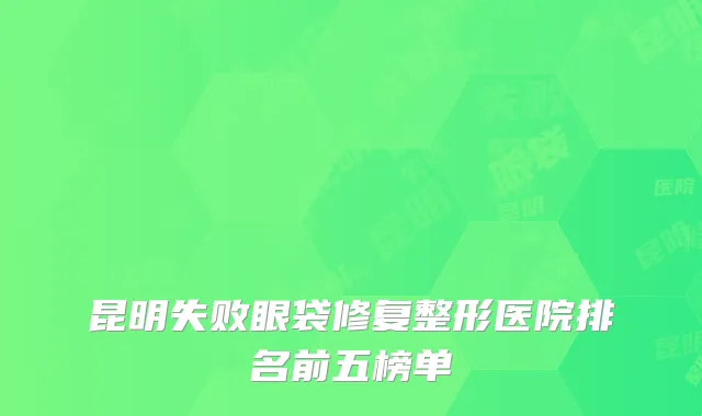 昆明失败眼袋修复整形医院排名前五榜单