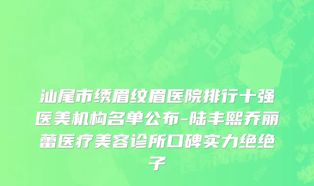 汕尾市绣眉纹眉医院排行十强医美机构名单公布-陆丰熙乔丽蕾医疗美容诊所口碑实力绝绝子