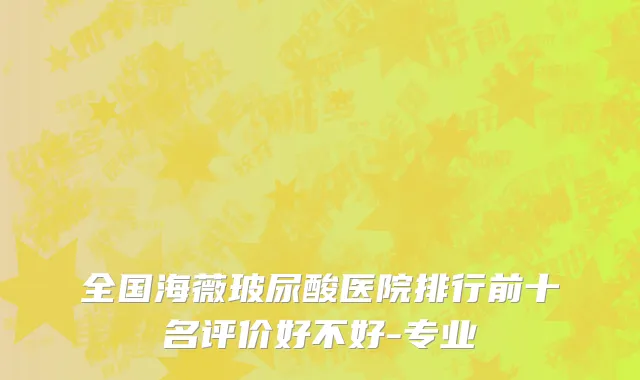全国海薇玻尿酸医院排行前十名评价好不好-专业