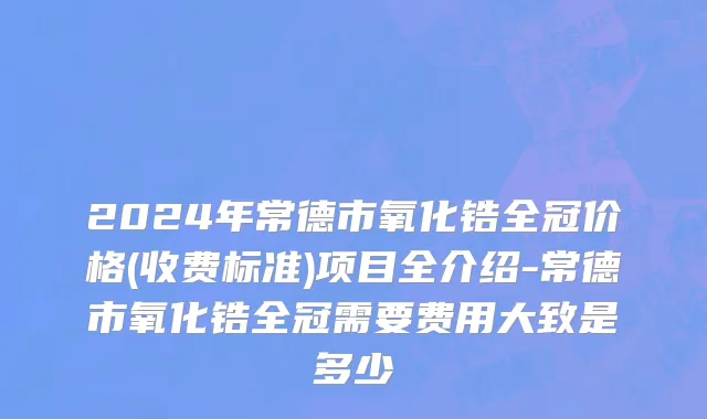 2024年常德市氧化锆全冠价格(收费标准)项目全介绍-常德市氧化锆全冠需要费用大致是多少
