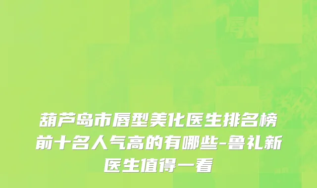 葫芦岛市唇型美化医生排名榜前十名人气高的有哪些-鲁礼新医生值得一看