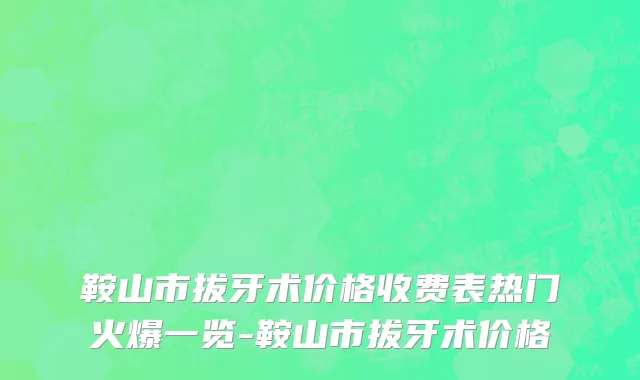 鞍山市拔牙术价格收费表热门火爆一览-鞍山市拔牙术价格