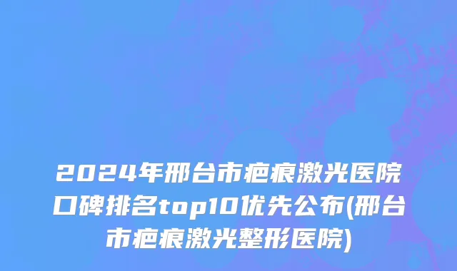 2024年邢台市疤痕激光医院口碑排名top10优先公布(邢台市疤痕激光整形医院)