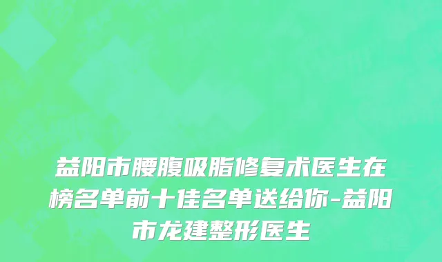 益阳市腰腹吸脂修复术医生在榜名单前十佳名单送给你-益阳市龙建整形医生
