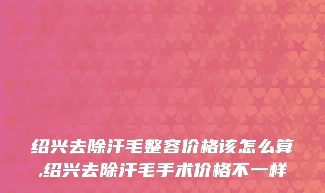 绍兴去除汗毛整容价格该怎么算,绍兴去除汗毛手术价格不一样