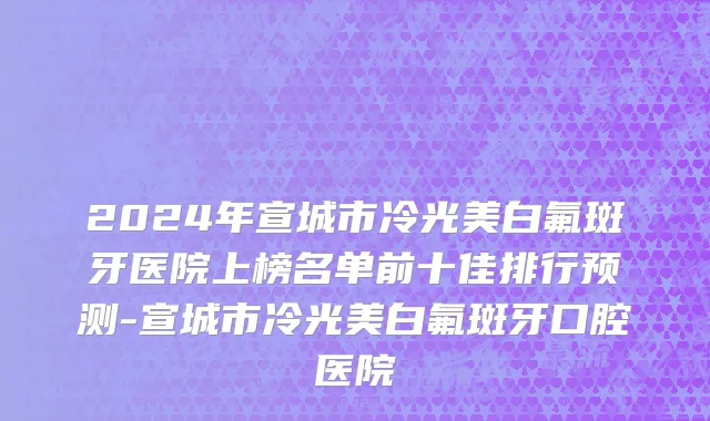 2024年宣城市冷光美白氟斑牙医院上榜名单前十佳排行预测-宣城市冷光美白氟斑牙口腔医院