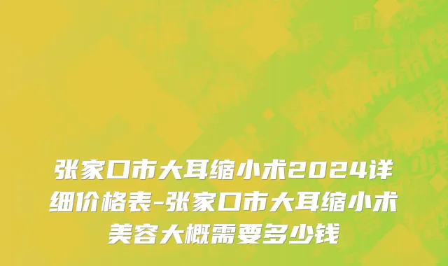 张家口市大耳缩小术2024详细价格表-张家口市大耳缩小术美容大概需要多少钱