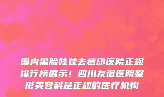 国内黑脸娃娃去痘印医院正规排行榜展示!四川友谊医院整形美容科是正规的医疗机构