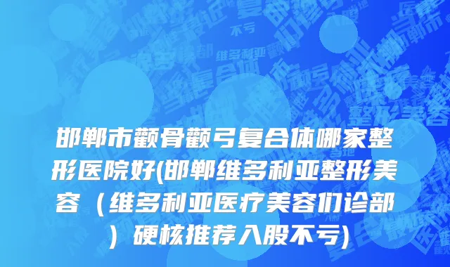 邯郸市颧骨颧弓复合体哪家整形医院好(邯郸维多利亚整形美容（维多利亚医疗美容们诊部）硬核推荐入股不亏)