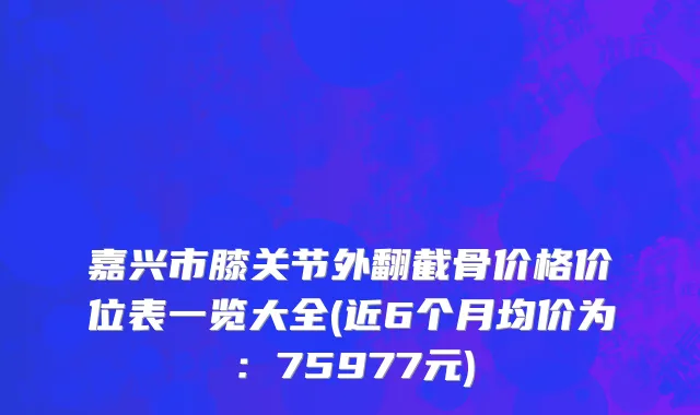 嘉兴市膝关节外翻截骨价格价位表一览大全(近6个月均价为：75977元)