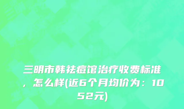 三明市韩祛痘馆治疗收费标准，怎么样(近6个月均价为：1052元)