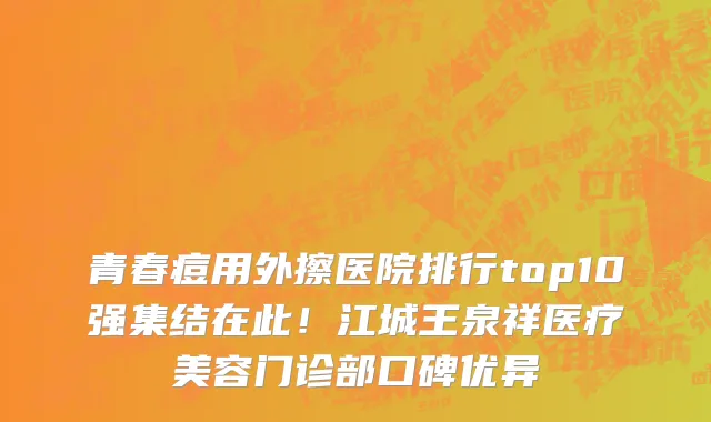 青春痘用外擦医院排行top10强集结在此!江城王泉祥医疗美容门诊部口碑优异