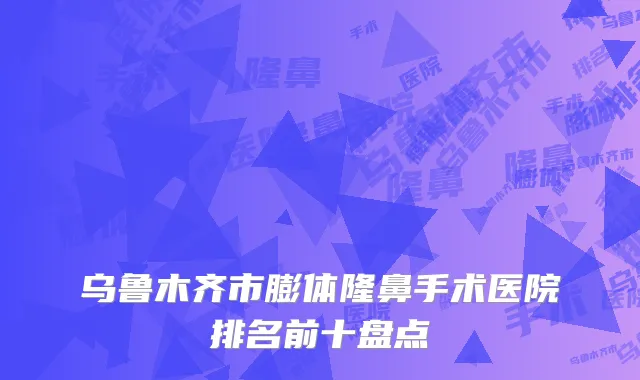 乌鲁木齐市膨体隆鼻手术医院排名前十盘点