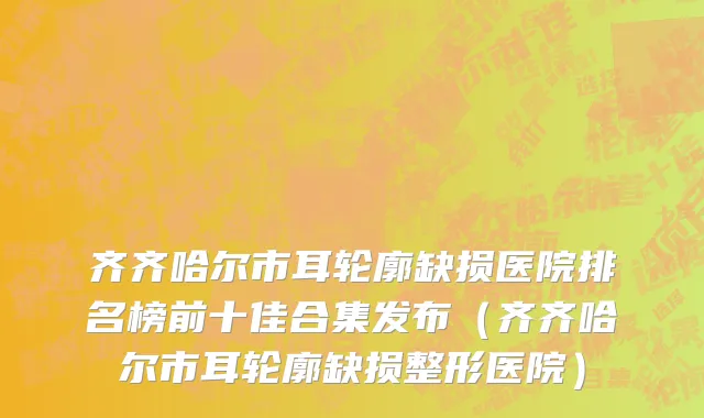 齐齐哈尔市耳轮廓缺损医院排名榜前十佳合集发布（齐齐哈尔市耳轮廓缺损整形医院）