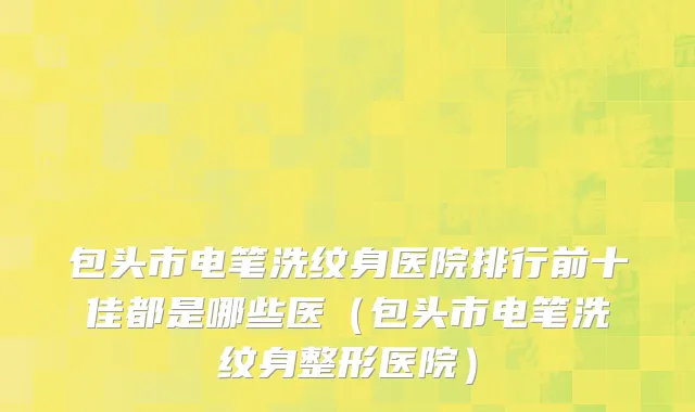 包头市电笔洗纹身医院排行前十佳都是哪些医（包头市电笔洗纹身整形医院）