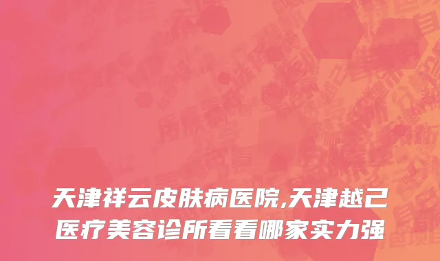 天津祥云皮肤病医院,天津越己医疗美容诊所看看哪家实力强
