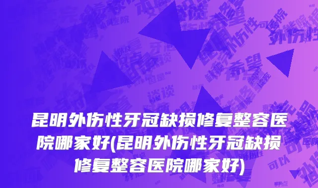 昆明外伤性牙冠缺损修复整容医院哪家好(昆明外伤性牙冠缺损修复整容医院哪家好)