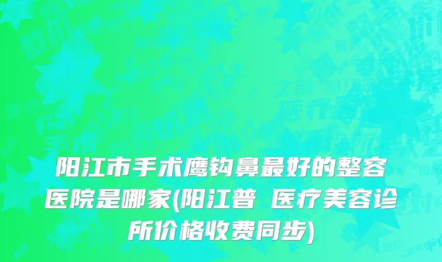阳江市手术鹰钩鼻最好的整容医院是哪家(阳江普玥医疗美容诊所价格收费同步)