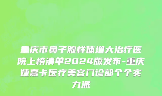 重庆市鼻子腺样体增大治疗医院上榜清单2024版发布-重庆婕熹卡医疗美容门诊部个个实力派