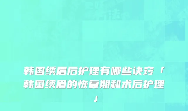 韩国绣眉后护理有哪些诀窍「韩国绣眉的恢复期和术后护理」