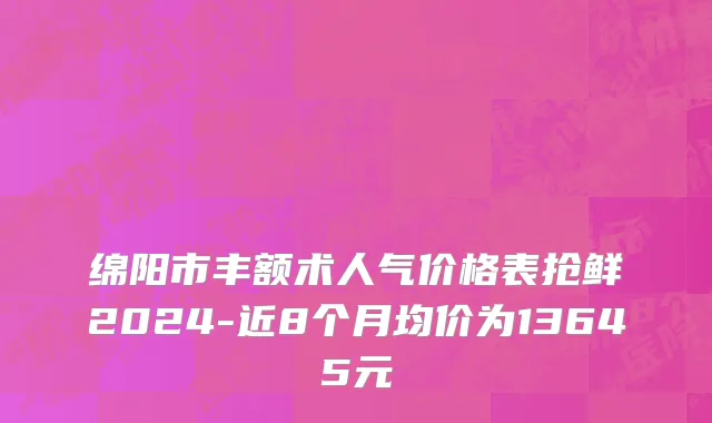 绵阳市丰额术人气价格表抢鲜2024-近8个月均价为13645元