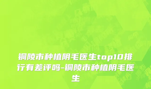 铜陵市种植阴毛医生top10排行有差评吗-铜陵市种植阴毛医生