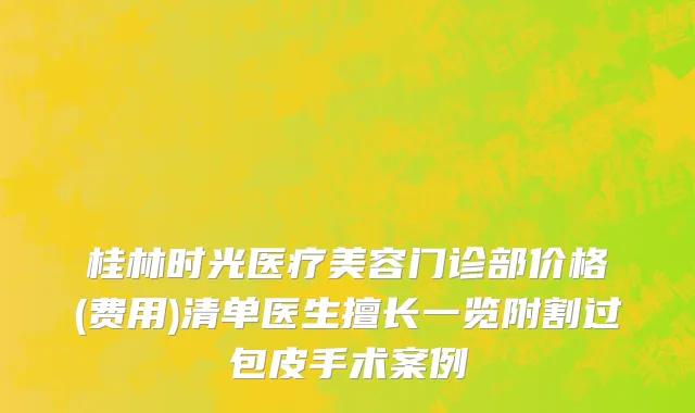 桂林时光医疗美容门诊部价格(费用)清单医生擅长一览附割过包皮手术案例