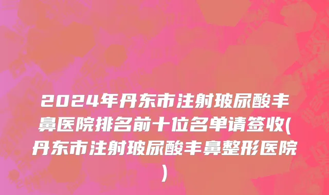 2024年丹东市注射玻尿酸丰鼻医院排名前十位名单请签收(丹东市注射玻尿酸丰鼻整形医院)
