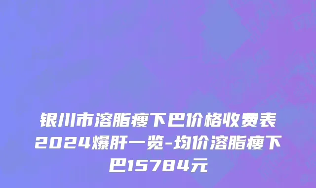 银川市溶脂瘦下巴价格收费表2024爆肝一览-均价溶脂瘦下巴15784元