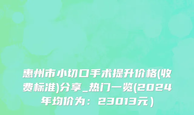 惠州市小切口手术提升价格(收费标准)分享_热门一览(2024年均价为：23013元）