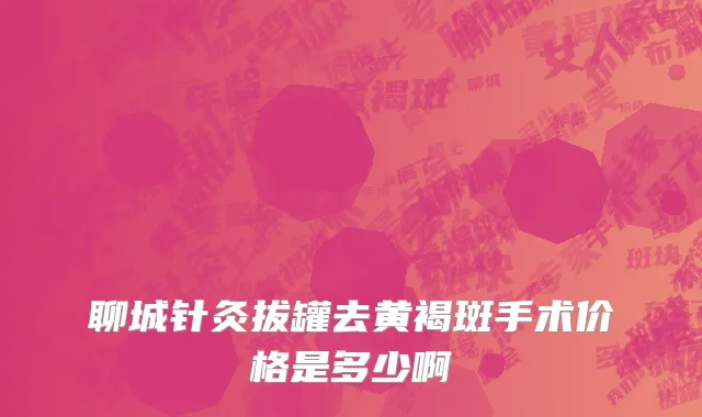 聊城针灸拔罐去黄褐斑手术价格是多少啊