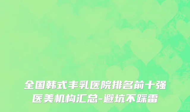 全国韩式丰乳医院排名前十强医美机构汇总-避坑不踩雷