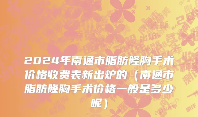 2024年南通市脂肪隆胸手术价格收费表新出炉的（南通市脂肪隆胸手术价格一般是多少呢）