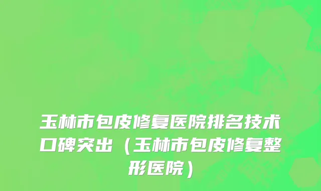 玉林市包皮修复医院排名技术口碑突出（玉林市包皮修复整形医院）