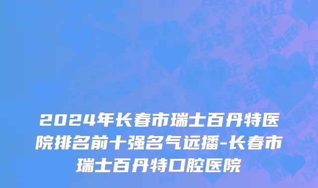 2024年长春市瑞士百丹特医院排名前十强名气远播-长春市瑞士百丹特口腔医院