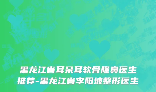 黑龙江省耳朵耳软骨隆鼻医生推荐-黑龙江省李阳坡整形医生