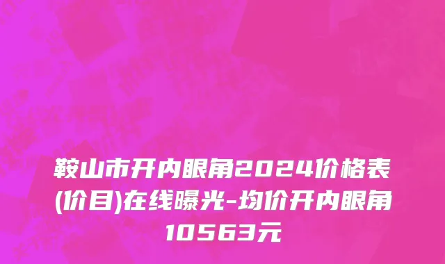 鞍山市开内眼角2024价格表(价目)在线曝光-均价开内眼角10563元