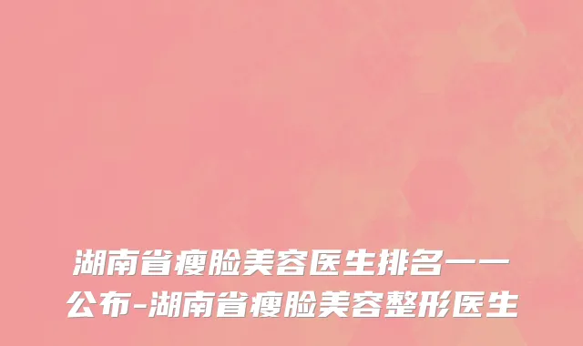 湖南省瘦脸美容医生排名一一公布-湖南省瘦脸美容整形医生