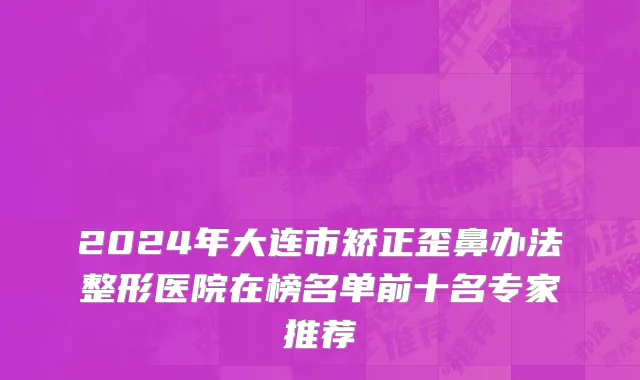 2024年大连市矫正歪鼻办法整形医院在榜名单前十名专家推荐