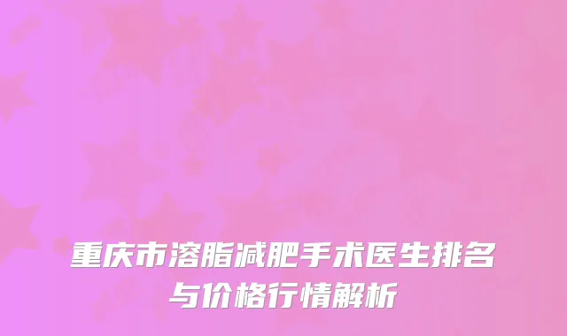 重庆市溶脂减肥手术医生排名与价格行情解析