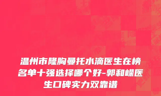 温州市隆胸曼托水滴医生在榜名单十强选择哪个好-郭和嵘医生口碑实力双靠谱