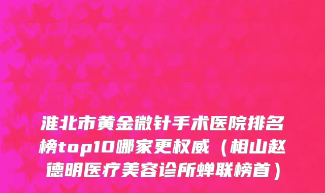 淮北市黄金微针手术医院排名榜top10哪家更权威（相山赵德明医疗美容诊所蝉联榜首）