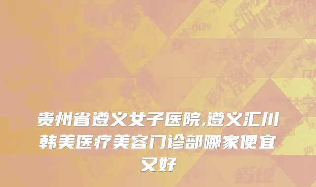 贵州省遵义女子医院,遵义汇川韩美医疗美容门诊部哪家便宜又好