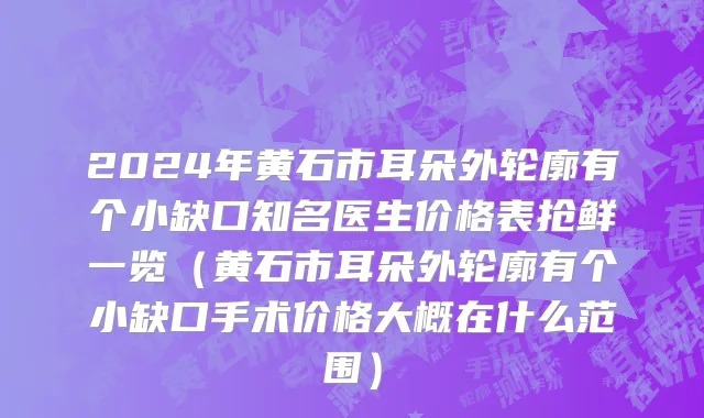 2024年黄石市耳朵外轮廓有个小缺口知名医生价格表抢鲜一览（黄石市耳朵外轮廓有个小缺口手术价格大概在什么范围）